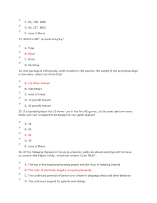 C. 66, 258, 1026
D. 65, 257, 1025
E. none of these
33. Which is NOT personal integrity?
A. Time
B. Place
C. Order
D. Harmony
34. One package is 100 pounds, and the other is 150 pounds. The weight of the second package
is how many times that of the first?
A. 1½ times heavier
B. ½as heavy
C. none of these
D. 10 pounds heavier
E. 20 pounds heavier
35. If a baseball player hits 10 home runs in the first 45 games, at the same rate how many
home runs can he expect to hit during the 162-game season?
A. 38
B. 42
C. 36
D. 40
E. none of these
36. Of the following changes in the socio-economic, political cultural and physical that have
occurred in the Filipino family, which one remains to be TRUE?
A. The loss of the traditional evening prayer and the ritual of blessing (mano)
B. The unity of the family despite competing demands
C. The continued parental influence over children's language dress and other behavior
D. The continued support for parents and siblings
 