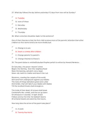 37. What day follows the day before yesterday if 2 days from now will be Sunday?
A. Tuesday
B. none of these
C. Saturday
D. Wednesday
E. Thursday
38. What correction should be made to this sentence?
One of their theories is that the first child receives more of the parents' attention than other
children so first-borns tend to be more intellectual.
A. Change is to are
B. Insert a comma after children
C. Change parents' to parent's
D. Change theories to theory's
39. The poem below is entitledSuburban Prophecywhich is written by Howard Nemerov.
On Saturday, the power-mowers' whine
Begins the morning. Over this neighbourhood
Rises the keening, petulant voice, begin
Green oily teeth to chatter and munch the cud.
Monsters, crawling the carpets of the world,
Still send from underground against your blades
The roots of things battalions green and curled
And tender, that will match your blades with blades
Till the revolted throats shall strangle on.
The tickle of their dead, till straws shall break
Crankshafts like camels, and the sun go down
On dinosaurs in swamps. A night attack
Follows and by the time the Sabbath dawns
All armored beasts are eaten by their lawns.
How long does the action of the poem take place?
A. A week
B. Twenty-four horns
 