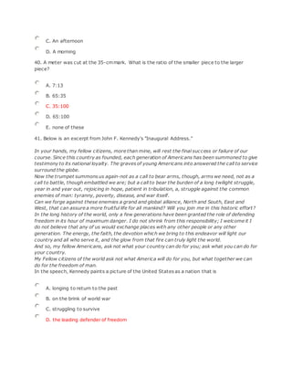 C. An afternoon
D. A morning
40. A meter was cut at the 35-cmmark. What is the ratio of the smaller piece to the larger
piece?
A. 7:13
B. 65:35
C. 35:100
D. 65:100
E. none of these
41. Below is an excerpt from John F. Kennedy's "Inaugural Address."
In your hands, my fellow citizens, more than mine, will rest the final success or failure of our
course. Since this country as founded, each generation of Americans has been summoned to give
testimony to its national loyalty. The graves of young Americans into answered the call to service
surround the globe.
Now the trumpet summons us again-not as a call to bear arms, though, arms we need, not as a
call to battle, though embattled we are; but a call to bear the burden of a long twilight struggle,
year in and year out, rejoicing in hope, patient in tribulation, a, struggle against the common
enemies of man: tyranny, poverty, disease, and war itself.
Can we forge against these enemies a grand and global alliance, North and South, East and
West, that can assure a more fruitful life for all mankind? Will you join me in this historic effort?
In the long history of the world, only a few generations have been granted the role of defending
freedom in its hour of maximum danger. I do not shrink from this responsibility; I welcome it I
do not believe that any of us would exchange places with any other people or any other
generation. The energy, the faith, the devotion which we bring to this endeavor will light our
country and all who serve it, and the glow from that fire can truly light the world.
And so, my fellow Americans, ask not what your country can do for you; ask what you can do for
your country.
My Fellow citizens of the world ask not what America will do for you, but what together we can
do for the freedom of man.
In the speech, Kennedy paints a picture of the United States as a nation that is
A. longing to return to the past
B. on the brink of world war
C. struggling to survive
D. the leading defender of freedom
 