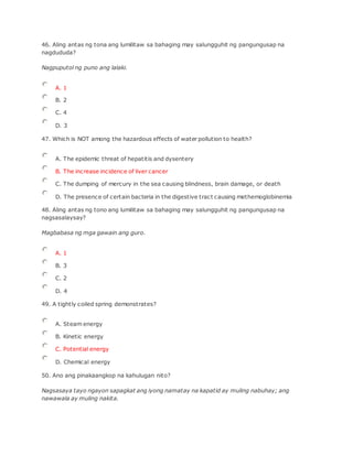 46. Aling antas ng tona ang lumilitaw sa bahaging may salungguhit ng pangungusap na
nagdududa?
Nagpuputol ng puno ang lalaki.
A. 1
B. 2
C. 4
D. 3
47. Which is NOT among the hazardous effects of water pollution to health?
A. The epidemic threat of hepatitis and dysentery
B. The increase incidence of liver cancer
C. The dumping of mercury in the sea causing blindness, brain damage, or death
D. The presence of certain bacteria in the digestive tract causing methemoglobinemia
48. Aling antas ng tono ang lumilitaw sa bahaging may salungguhit ng pangungusap na
nagsasalaysay?
Magbabasa ng mga gawain ang guro.
A. 1
B. 3
C. 2
D. 4
49. A tightly coiled spring demonstrates?
A. Steam energy
B. Kinetic energy
C. Potential energy
D. Chemical energy
50. Ano ang pinakaangkop na kahulugan nito?
Nagsasaya tayo ngayon sapagkat ang iyong namatay na kapatid ay muling nabuhay; ang
nawawala ay muling nakita.
 