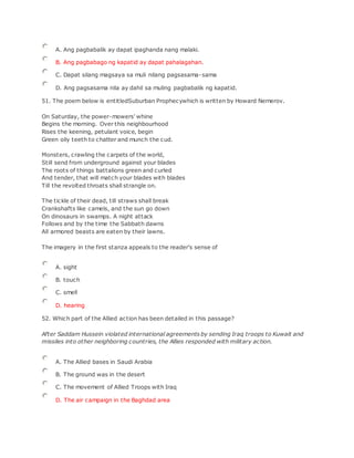 A. Ang pagbabalik ay dapat ipaghanda nang malaki.
B. Ang pagbabago ng kapatid ay dapat pahalagahan.
C. Dapat silang magsaya sa muli nilang pagsasama-sama
D. Ang pagsasama nila ay dahil sa muling pagbabalik ng kapatid.
51. The poem below is entitledSuburban Prophecywhich is written by Howard Nemerov.
On Saturday, the power-mowers' whine
Begins the morning. Over this neighbourhood
Rises the keening, petulant voice, begin
Green oily teeth to chatter and munch the cud.
Monsters, crawling the carpets of the world,
Still send from underground against your blades
The roots of things battalions green and curled
And tender, that will match your blades with blades
Till the revolted throats shall strangle on.
The tickle of their dead, till straws shall break
Crankshafts like camels, and the sun go down
On dinosaurs in swamps. A night attack
Follows and by the time the Sabbath dawns
All armored beasts are eaten by their lawns.
The imagery in the first stanza appeals to the reader's sense of
A. sight
B. touch
C. smell
D. hearing
52. Which part of the Allied action has been detailed in this passage?
After Saddam Hussein violated international agreements by sending Iraq troops to Kuwait and
missiles into other neighboring countries, the Allies responded with military action.
A. The Allied bases in Saudi Arabia
B. The ground was in the desert
C. The movement of Allied Troops with Iraq
D. The air campaign in the Baghdad area
 