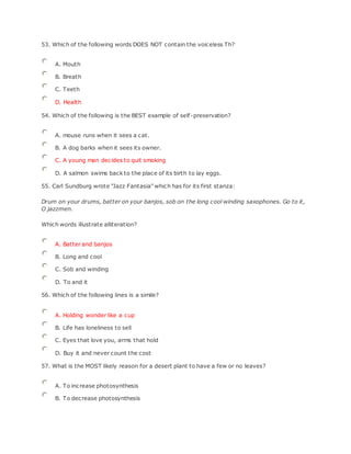 53. Which of the following words DOES NOT contain the voiceless Th?
A. Mouth
B. Breath
C. Teeth
D. Health
54. Which of the following is the BEST example of self-preservation?
A. mouse runs when it sees a cat.
B. A dog barks when it sees its owner.
C. A young man decides to quit smoking
D. A salmon swims back to the place of its birth to lay eggs.
55. Carl Sundburg wrote "Jazz Fantasia" which has for its first stanza:
Drum on your drums, batter on your banjos, sob on the long cool winding saxophones. Go to it,
O jazzmen.
Which words illustrate alliteration?
A. Batter and banjos
B. Long and cool
C. Sob and winding
D. To and it
56. Which of the following lines is a simile?
A. Holding wonder like a cup
B. Life has loneliness to sell
C. Eyes that love you, arms that hold
D. Buy it and never count the cost
57. What is the MOST likely reason for a desert plant to have a few or no leaves?
A. To increase photosynthesis
B. To decrease photosynthesis
 