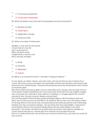 C. To increase transpiration
D. To decrease transpiration
58. Which are limited only to the sale of real property and stock transaction?
A. Business incomes
B. Capital gains
C. Employment incomes
D. Passive incomes
59. What is the mood of these lines?
Daylight, I must wait for the sunrise
I must think of a new life
And I mustn't give in.
When the dawn comes
tonight will be a memory, too
And a new day will begin.
A. Afraid
B. Sarcastic
C. Depressed
D. Hopeful
60. Below is an excerpt from John F. Kennedy's "Inaugural Address."
In your hands, my fellow citizens, more than mine, will rest the final success or failure of our
course. Since this country as founded, each generation of Americans has been summoned to give
testimony to its national loyalty. The graves of young Americans into answered the call to service
surround the globe.
Now the trumpet summons us again-not as a call to bear arms, though, arms we need, not as a
call to battle, though embattled we are; but a call to bear the burden of a long twilight struggle,
year in and year out, rejoicing in hope, patient in tribulation, a, struggle against the common
enemies of man: tyranny, poverty, disease, and war itself.
Can we forge against these enemies a grand and global alliance, North and South, East and
West, that can assure a more fruitful life for all mankind? Will you join me in this historic effort?
In the long history of the world, only a few generations have been granted the role of defending
freedom in its hour of maximum danger. I do not shrink from this responsibility; I welcome it I
do not believe that any of us would exchange places with any other people or any other
generation. The energy, the faith, the devotion which we bring to this endeavor will light our
country and all who serve it, and the glow from that fire can truly light the world.
And so, my fellow Americans, ask not what your country can do for you; ask what you can do for
your country.
 