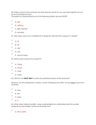 My Fellow citizens of the world ask not what America will do for you, but what together we can
do for the freedom of man.
The speech is characterized by all of the following stylistic devices EXCEPT
A. sad
B. uplifting
C. light-hearted
D. sarcastic
61. How many ways can a committee of 4 people be selected from a group of 7 people?
A. 35
B. 70
C. 140
D. 210
E. none of these
62. Which word contains the voiced Th?
A. Thank
B. These
C. Think
D. Thing
63. Which is the BEST WAY to write the underlined portion of this sentence?
However, if a fire extinguisher is handy, a quick-thinking person often can use them to put out a
small fire.
A. they
B. him
C. them
D. it
64. What indoor relative humidity range would probably be comfortable when the outside
temperature and humidity levels are extremely low?
A. 90 to 100%
 