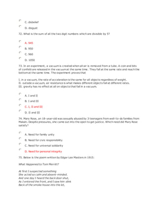 C. disbelief
D. disgust
72. What is the sum of all the two digit numbers which are divisible by 5?
A. 945
B. 950
C. 960
D. 1050
73. In an experiment, a vacuum is created when all air is removed from a tube. A coin and bits
of confetti are released in the vacuumat the same time. They fall at the same rate and reach the
bottomat the same time. The experiment proves that
I. in a vacuum, the rate of acceleration is the same for all objects regardless of weight.
II. outside a vacuum, air resistance is what makes different objects fall at different rates.
III. gravity has no effect at all on objects that fall in a vacuum.
A. I and II
B. I and III
C. I, II and III
D. II and III
74. Mary Rose, an 18-year-old was sexually abused by 3 teenagers from well-to-do families from
Makati. Despite pressures, she came out into the open to get justice. Which need did Mary Rose
satisfy?
A. Need for family unity
B. Need for civic responsibility
C. Need for universal solidarity
D. Need for personal integrity
75. Below is the poem written by Edgar Lee Masters in 1915:
What Happened to Tom Merritt?
At first I suspected something
She acted so calm and absent-minded.
And one day I heard the back door shut,
As I entered the front, and I saw him slink
Back of the smoke house into the lot,
 