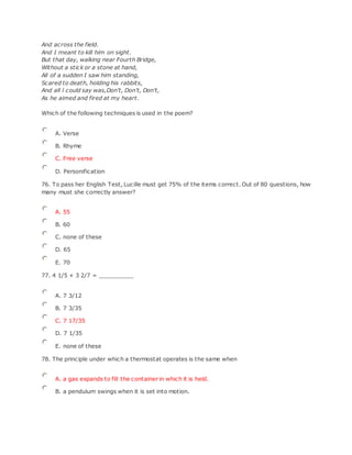 And across the field.
And I meant to kill him on sight.
But that day, walking near Fourth Bridge,
Without a stick or a stone at hand,
All of a sudden I saw him standing,
Scared to death, holding his rabbits,
And all l could say was,Don't, Don't, Don't,
As he aimed and fired at my heart.
Which of the following techniques is used in the poem?
A. Verse
B. Rhyme
C. Free verse
D. Personification
76. To pass her English Test, Lucille must get 75% of the items correct. Out of 80 questions, how
many must she correctly answer?
A. 55
B. 60
C. none of these
D. 65
E. 70
77. 4 1/5 + 3 2/7 = __________
A. 7 3/12
B. 7 3/35
C. 7 17/35
D. 7 1/35
E. none of these
78. The principle under which a thermostat operates is the same when
A. a gas expands to fill the container in which it is held.
B. a pendulum swings when it is set into motion.
 