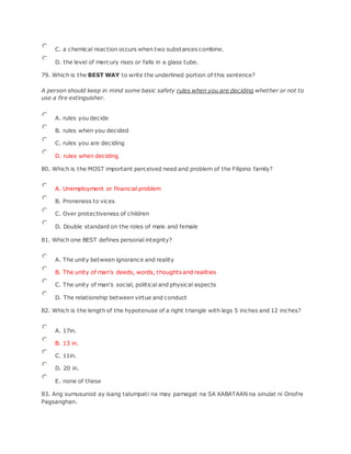 C. a chemical reaction occurs when two substances combine.
D. the level of mercury rises or falls in a glass tube.
79. Which is the BEST WAY to write the underlined portion of this sentence?
A person should keep in mind some basic safety rules when you are deciding whether or not to
use a fire extinguisher.
A. rules you decide
B. rules when you decided
C. rules you are deciding
D. rules when deciding
80. Which is the MOST important perceived need and problem of the Filipino family?
A. Unemployment or financial problem
B. Proneness to vices
C. Over protectiveness of children
D. Double standard on the roles of male and female
81. Which one BEST defines personal integrity?
A. The unity between ignorance and reality
B. The unity of man's deeds, words, thoughts and realities
C. The unity of man's social, political and physical aspects
D. The relationship between virtue and conduct
82. Which is the length of the hypotenuse of a right triangle with legs 5 inches and 12 inches?
A. 17in.
B. 13 in.
C. 11in.
D. 20 in.
E. none of these
83. Ang sumusunod ay isang talumpati na may pamagat na SA KABATAAN na sinulat ni Onofre
Pagsanghan.
 