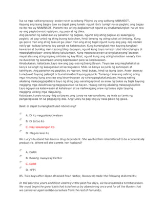 Isa sa mga salitang napag-aralan natin sa wikang Pilipino ay ang salitang NABANSOT.
Kapang ang isang bagay daw ay dapat pang lumaki ngunit ito'y tumigil na sa paglaki, ang bagay
na ito raw ay NABANSOT. Marami raw uri ng pagkabansot ngunit ay pinakamalungkot na uri raw
ay ang pagkabansot ng isipan, ng puso at ng diwa.
Ang panahon ng kabataan ay panahon ng paglaki, ngunit ang ating paglaki ay kailangang
paglaki, at pag-unlad ng ating buong katauhan, hindi lamang ng ating sukat at timbang. Kung
ga-poste man ang ating taas at ga-pison man ang ating bigat ngunit kung ang pag-iisip naman
nati'y ga-kulisap lamang kay pangit na kabansutan. Kung tumangkad man tayong tangkad-
kawayan at bumilog man tayong bilog-tapayan, ngunit kung tayo nama'y tulad nibondyingay di
mapagkatiwalaan-anong laking kakulangan. Kung magkakatawan tayong katawangTarzanat
mapatalas ang ating isipang sintalas ng kay Rizal, ngunit kung ang ating kalooban nama'y itim
na duwende ng kasamaan-anong kapinsalaan para sa kinabukasan.
Kinabukasan, kabataan, tayo raw ang pag-asa ng Inang Bayan. Tayo raw ang maghahatid sa
kanya sa langit ng kasaganaan at karangalan o hihils sa kanya sa putik ng kahirapan at
kahihiyan. Ang panahon ng pagkilos ay ngayon, hindi bukas, hindi sa isang taon. Araw-araw ay
tumutuwid tayong palangit or bumabaluktod tayong paputik. Tamang-tama ang sabi ng ating
mga ninunong kung ano raw ang kinamihasnan ay siyang pagkakatandaan. Huwag nating
akalaing makapagpapabaya tayo ng ating pag-aaral ngayon at sa araw ng bukas ay bigla tayong
magiging mga dalubhasang magpapaunlad sa bayan. Huwag nating akalaing makapaglulublob
tayo ngayon sa kalaswaaan at kahalayan at sa mahiwagang araw ng bukas sigla tayong
magiging ulirang mga magulang.
Kabataan, tunay na pag-ibig sa bayan, ang tunay na nasyonalismo, ay wala sa tamis ng
pangarap wala rin sa pagpag ng dila. Ang tunay na pag-ibig ay nasa pawis ng gawa.
Bakit di dapat tumangkad tulad nibondying?
A. Di ito magpakakatiwalaan
B. Di totoo ito
C. May kakulangan ito
D. Magulo kasi ito
84. Lucy's husband has been a drug dependent. She wanted him rehabilitated to be economically
productive. Where will she commit her husband?
A. DARN
B. Bukang Liwayway Center
C. DARE
D. NFPI
85. Two days after Japan attacked Pearl Harbor, Roosevelt made the following statements:
In the past few years and most violently in the past few days, we have learned a terrible lesson.
We must begin the great task that is before us by abandoning once and for all the illusion that
we can never again isolate ourselves from the rest of humanity.
 