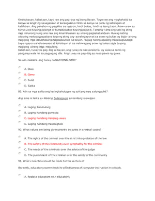 Kinabukasan, kabataan, tayo raw ang pag-asa ng Inang Bayan. Tayo raw ang maghahatid sa
kanya sa langit ng kasaganaan at karangalan o hihils sa kanya sa putik ng kahirapan at
kahihiyan. Ang panahon ng pagkilos ay ngayon, hindi bukas, hindi sa isang taon. Araw-araw ay
tumutuwid tayong palangit or bumabaluktod tayong paputik. Tamang-tama ang sabi ng ating
mga ninunong kung ano raw ang kinamihasnan ay siyang pagkakatandaan. Huwag nating
akalaing makapagpapabaya tayo ng ating pag-aaral ngayon at sa araw ng bukas ay bigla tayong
magiging mga dalubhasang magpapaunlad sa bayan. Huwag nating akalaing makapaglulublob
tayo ngayon sa kalaswaaan at kahalayan at sa mahiwagang araw ng bukas sigla tayong
magiging ulirang mga magulang.
Kabataan, tunay na pag-ibig sa bayan, ang tunay na nasyonalismo, ay wala sa tamis ng
pangarap wala rin sa pagpag ng dila. Ang tunay na pag-ibig ay nasa pawis ng gawa.
Sa alin makikita ang tunay na NASYONALlSMO?
A. Diwa
B. Gawa
C. Sulat
D. Salita
89. Alin sa mga salita ang kasingkahulugan ng salitang may salungguhit?
Ang ama ni Anita ay kilalang bulanggugo sa kanilang lalawigan.
A. Laging ibinubulong
B. Laging handang gumasta
C. Laging handang makipag-away
D. Laging handang makipagtalo
90. What values are being given priority by juries in criminal cases?
A. The rights of the criminal over the strict interpretation of the law
B. The safety of the community over symphathy for the criminal
C. The needs of the criminals over the advice of the judge
D. The punishment of the criminal over the safety of the community
91. What correction should be made to this sentence?
Recently, educators exammined the effectiveness of computer instruction in schools.
A. Replace educators with educator's
 