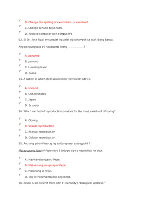 B. Change the spelling of exammined to examined
C. Change schools to Schools
D. Replace computer with computer's
92. Si Dr. Jose Rizal ay sumulat ng aklat ng itinampok sa iba't ibang bansa.
Ang pangungusap ay nagagamit bilang __________?
A. panuring
B. pamuno
C. tuwirang layon
D. paksa
93. A nation in which loess would likely be found today is
A. Iceland
B. United States
C. Japan
D. Ecuador
94. Which method of reproduction provides for the most variety of offspring?
A. Cloning
B. Sexual reproduction
C. Asexual reproduction
D. Cellular reproduction
95. Ano ang ipinahihiwatig ng salitang may salungguhit?
Matayog ang lipad ni Pepe kaya't bata pa siya'y nagsisikap na siya.
A. May kayabangan si Pepe.
B. Mataas ang pangarap ni Pepe.
C. Marunong si Pepe.
D. Ibig ni Pepeng maabot ang langit.
96. Below is an excerpt from John F. Kennedy's "Inaugural Address."
 