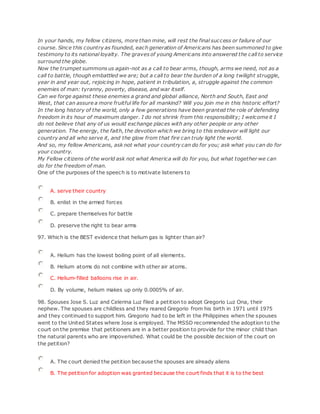 In your hands, my fellow citizens, more than mine, will rest the final success or failure of our
course. Since this country as founded, each generation of Americans has been summoned to give
testimony to its national loyalty. The graves of young Americans into answered the call to service
surround the globe.
Now the trumpet summons us again-not as a call to bear arms, though, arms we need, not as a
call to battle, though embattled we are; but a call to bear the burden of a long twilight struggle,
year in and year out, rejoicing in hope, patient in tribulation, a, struggle against the common
enemies of man: tyranny, poverty, disease, and war itself.
Can we forge against these enemies a grand and global alliance, North and South, East and
West, that can assure a more fruitful life for all mankind? Will you join me in this historic effort?
In the long history of the world, only a few generations have been granted the role of defending
freedom in its hour of maximum danger. I do not shrink from this responsibility; I welcome it I
do not believe that any of us would exchange places with any other people or any other
generation. The energy, the faith, the devotion which we bring to this endeavor will light our
country and all who serve it, and the glow from that fire can truly light the world.
And so, my fellow Americans, ask not what your country can do for you; ask what you can do for
your country.
My Fellow citizens of the world ask not what America will do for you, but what together we can
do for the freedom of man.
One of the purposes of the speech is to motivate listeners to
A. serve their country
B. enlist in the armed forces
C. prepare themselves for battle
D. preserve the right to bear arms
97. Which is the BEST evidence that helium gas is lighter than air?
A. Helium has the lowest boiling point of all elements.
B. Helium atoms do not combine with other air atoms.
C. Helium-filled balloons rise in air.
D. By volume, helium makes up only 0.0005% of air.
98. Spouses Jose S. Luz and Celerina Luz filed a petition to adopt Gregorio Luz Ona, their
nephew. The spouses are childless and they reared Gregorio from his birth in 1971 until 1975
and they continued to support him. Gregorio had to be left in the Philippines when the spouses
went to the United States where Jose is employed. The MSSD recommended the adoption to the
court on the premise that petitioners are in a better position to provide for the minor child than
the natural parents who are impoverished. What could be the possible decision of the court on
the petition?
A. The court denied the petition because the spouses are already aliens
B. The petition for adoption was granted because the court finds that it is to the best
 