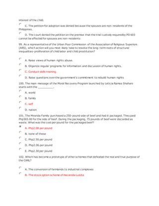 interest of the child.
C. The petition for adoption was denied because the spouses are non-residents of the
Philippines.
D. The court denied the petition on the premise that the trial custody requiredby PD 603
cannot be effected for spouses are non-residents
99. As a representative of the Urban Poor Commission of the Association of Religious Superiors
(ARS), which action will you most likely take to resolve the long-term roots of structural
inequalities-proliferation of child labor and child prostitution?
A. Raise views of human rights abuse.
B. Organize regular programs for information and discussion of human rights.
C. Conduct skills training.
D. Raise questions over the government's commitment to rebuild human rights
100. The main message of the Moral Recovery Program launched by Leticia Ramos Shahani
starts with the __________.
A. world
B. family
C. self
D. nation
101. The Miranda Family purchased a 250-pound side of beef and had it packaged. They paid
Php365.00 for the side of beef. During the packaging, 75 pounds of beef were discarded as
waste. What was the cost per pound for the packaged beef?
A. Php2.08 per pound
B. none of these
C. Php2.50 per pound
D. Php2.06 per pound
E. Php2.30 per pound
102. Which has become a prototype of other schemes that defeated the real and true purpose of
the CARL?
A. The conversion of farmlands to industrial complexes
B. The stock option scheme of Hacienda Luisita
 