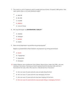 7. The carat is a unit of measure used to weigh precious stones. It equals 3.086 grains. How
many grains does a 2.8 carat diamond weigh?
A. 864.08
B. 86.408
C. 8.6408
D. 8640.8
E. none of these
8. Alin ang kahulugan ng KAHIRAMANG SUKLAY?
A. Kakilala
B. Kaibigan
C. Karibal
D. Kalahi
9. Nasa anong kaganapan ng pandiwa ang pangungusap?
Naglaro ng basketball sa Rizal Stadium ang koponan ng aming pamantasan.
A. Sanhi
B. Tagaganap
C. Kagamitan
D. Ganapan
10. Julieta Villaruel was a landowner from Cabiao, Nueva Ecija. Under the CARL, she was
claiming 8 hectares, 5 hectares of which represented the retention limit and the 3
hectares for her only child. Why was her child denied the 3 hectares?
A. Her son was 15 years old who was actually tiling the farm
B. Her son was 17 years old who was managing the farm
C. Her son was 13 years old who has been helping till the farm
D. Her son was 19 years old who was actually tilling or managing the farm
 