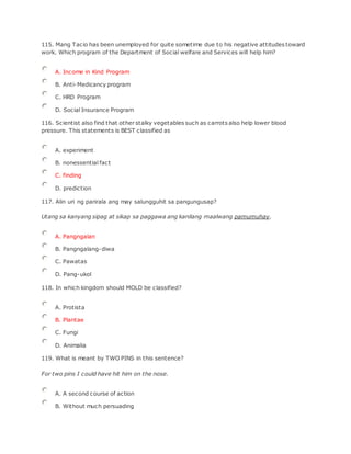115. Mang Tacio has been unemployed for quite sometime due to his negative attitudes toward
work. Which program of the Department of Social welfare and Services will help him?
A. Income in Kind Program
B. Anti-Medicancy program
C. HRD Program
D. Social Insurance Program
116. Scientist also find that other stalky vegetables such as carrots also help lower blood
pressure. This statements is BEST classified as
A. experiment
B. nonessential fact
C. finding
D. prediction
117. Alin uri ng parirala ang may salungguhit sa pangungusap?
Utang sa kanyang sipag at sikap sa paggawa ang kanilang maalwang pamumuhay.
A. Pangngalan
B. Pangngalang-diwa
C. Pawatas
D. Pang-ukol
118. In which kingdom should MOLD be classified?
A. Protista
B. Plantae
C. Fungi
D. Animalia
119. What is meant by TWO PINS in this sentence?
For two pins I could have hit him on the nose.
A. A second course of action
B. Without much persuading
 