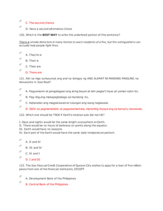 C. The second chance
D. Have a second alternative choice
120. Which is the BEST WAY to write the underlined portion of this sentence?
There is smoke detectors in many homes to warn residents of a fire, but fire extinguishers can
actually help people fight fires.
A. They're is
B. Their is
C. Their are
D. There are
121. Alin sa mga sumusunod ang aral na ibinigay ng ANG ALAMAT NI MARIANG MAKILlNG na
ikinuwento ni Jose Rizal?
A. Pagyamanin at pangalagaan ang ating bayan at lahi pagka’t hiyas at yaman natin ito.
B. Pag-ibig ang makapagbabago sa mundong ito.
C. Kabanalan ang magpatawad at tulungan ang isang nagkasala.
D. Dahil sa pagmamalabis at pagsasamantala, maraming biyaya ang sa kanya'y nawawala.
122. Which one should be TRUE if Earth's rotation axis did not tilt?
I. Days and nights would be the same length everywhere on Earth.
II. There would be no hours of darkness on points along the equator.
III. Earth would have no seasons.
IV. Each part of the Earth would have the same daily temperature pattern.
A. II and IV
B. III and IV
C. IV and I
D. I and III
123. The San Pascual Credit Cooperative of Quezon City wishes to appy for a loan of five million
pesos from one of the financial institution, EXCEPT
A. Development Bank of the Philippines
B. Central Bank of the Philippines
 
