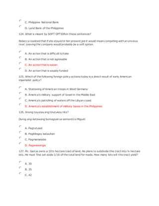 C. Philippine National Bank
D. Land Bank of the Philippines
124. What is meant by SOFT OPTION in these sentences?
Rebecca realized that if she stayed in her present job it would mean competing with an envious
rival. Leaving the company would probably be a soft option.
A. An action that is difficult to take
B. An action that is not agreeable
C. An action that is easier.
D. An action that is weakly funded
125. Which of the following foreign policy actions today is a direct result of early American
imperialist policy?
A. Stationing of American troops in West Germany
B. America's military support of Israel in the Middle East
C. America's patrolling of waters off the Libyan coast
D. America's establishment of military bases in the Philippines
126. Anong tayutay ang tinutukoy nito?
Durog ang katawang bumagsak sa semento si Miguel.
A. Pagtutulad
B. Pagbibigay katauhan
C. Pagmamalabis
D. Pagwawangis
127. Mr. Garcia owns a 10½ hectare tract of land. He plans to subdivide this tract into ¼ hectare
lots. He must first set aside 1/16 of the total land for roads. How many lots will this tract yield?
A. 30
B. 35
C. 42
 