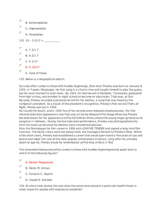 B. Kontemplatibo
C. Imperpektibo
D. Perpektibo
132. 10 - 3 2/17 = __________
A. 7 2/1 7
B. 6 2/1 7
C. 6 1/17
D. 6 15/17
E. none of these
133. Below is a biographical sketch.
Success often comes to those with humble beginnings, Elvis Aron Presley was born on January 8,
1935, in Tupelo, Mississippi. He first sang in a church choir and taught himself to play the guitar,
but he never learned to read music. By 1953, he had moved to Memphis, Tennessee, graduated
from high school, and enrolled in night school to become an electrician. That year, at Sun
Records, Presley recorded a personal record for his mother, a song that was heard by the
company's president. As a result of the president's recognition, Presley's first record,That's all
Right, Mama,was out in 1954.
He toured the South, and in 1955 five of his records were released simultaneously. His first
national television appearance was that year on Jackie Gleason'sThe Stage Show,but Presley
became known for his appearance onThe Ed Sullivan Show,where the young singer gyrated as he
sangrock n' rollmusic. During the live television performance, Presley was photographed only
from the waist up because his motions were considered obscene.
Elvis the Pelvisbegan his film career in 1956 with LOVE ME TENDER and signed a long term film
contract. The movie critics were not always kind, but teenagers flocked to Presley's films. Within
a few short years, Presley had established a career that would span twenty-five years of ups and
downs and make him one of the most popular entertainers in history. Long after his untimely
death at age 42, Presley would be remembered asThe King of Rock n' Roll
The statement thatsuccess often comes to those with humble beginningswould apply best to
which of the following figures?
A. Ramon Magsaysay
B. Gloria M. Arroyo
C. Corazon C. Aquino
D. Joseph E. Estrada
134. At which time during the year does the ozone level present a particular health threat in
urban areas for people with respiratory problems?
 