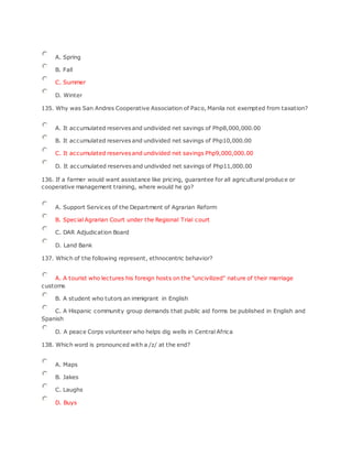 A. Spring
B. Fall
C. Summer
D. Winter
135. Why was San Andres Cooperative Association of Paco, Manila not exempted from taxation?
A. It accumulated reserves and undivided net savings of Php8,000,000.00
B. It accumulated reserves and undivided net savings of Php10,000.00
C. It accumulated reserves and undivided net savings Php9,000,000.00
D. It accumulated reserves and undivided net savings of Php11,000.00
136. If a farmer would want assistance like pricing, guarantee for all agricultural produce or
cooperative management training, where would he go?
A. Support Services of the Department of Agrarian Reform
B. Special Agrarian Court under the Regional Trial court
C. DAR Adjudication Board
D. Land Bank
137. Which of the following represent, ethnocentric behavior?
A. A tourist who lectures his foreign hosts on the "uncivilized" nature of their marriage
customs
B. A student who tutors an immigrant in English
C. A Hispanic community group demands that public aid forms be published in English and
Spanish
D. A peace Corps volunteer who helps dig wells in Central Africa
138. Which word is pronounced with a /z/ at the end?
A. Maps
B. Jakes
C. Laughs
D. Buys
 