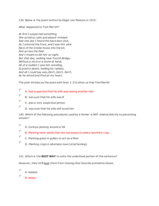 139. Below is the poem written by Edgar Lee Masters in 1915:
What Happened to Tom Merritt?
At first I suspected something
She acted so calm and absent-minded.
And one day I heard the back door shut,
As I entered the front, and I saw him slink
Back of the smoke house into the lot,
And across the field.
And I meant to kill him on sight.
But that day, walking near Fourth Bridge,
Without a stick or a stone at hand,
All of a sudden I saw him standing,
Scared to death, holding his rabbits,
And all l could say was,Don't, Don't, Don't,
As he aimed and fired at my heart.
The poet introduces the poemwith lines 1-3 to show us that TomMerritt
A. had suspected that his wife was seeing another man
B. was sure that his wife was ill
C. was a very suspicious person
D. was sure that his wife still loved him
140. Which of the following procedures used by a farmer is NOT related directly to preventing
erosion?
A. Contour plowing around a hill
B. Planting more seeds than are necessary to yield a bountiful crop.
C. Planting grass in gullies to act as a filter
D. Planting crops in alternate rows (strip farming)
141. Which is the BEST WAY to write the underlined portion of this sentence?
However, their VCR kept them from missing their favorite primetime shows.
A. keepes
B. keeps
 