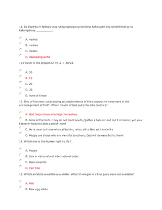 11. Sa Espiritu ni Bathala ang nangangalaga ng kanilang kalusugan ang ipinahihiwatig na
katangian ay __________.
A. malinis
B. mabisa
C. maliksi
D. makapangyariha
12.Find m in the proportion m/12 = 30/24.
A. 30
B. 15
C. 20
D. 25
E. none of these
13. One of the most outstanding accomplishments of the cooperative movement is the
encouragement of thrift. Which maxim of God puts this into practice?
A. God helps those who help themselves
B. Look at the birds: they do not plant seeds,/gather a harvest and put it in barns; yet your
Father in heaven takes care of them!
C. He is near to those who call to Him, who call to Him with sincerity
D. Happy are those who are merciful to others; God will be merciful to them!
14. Which one is the human right to life?
A. Peace
B. Live in national and international order
C. Own property
D. Fair trial
15. Which antidote would have a similar effect if vinegar or citrus juice were not available?
A. Milk
B. Raw egg white
 