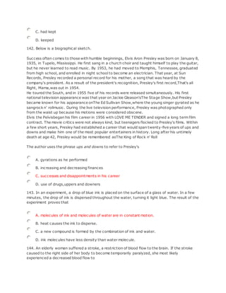 C. had kept
D. keeped
142. Below is a biographical sketch.
Success often comes to those with humble beginnings, Elvis Aron Presley was born on January 8,
1935, in Tupelo, Mississippi. He first sang in a church choir and taught himself to play the guitar,
but he never learned to read music. By 1953, he had moved to Memphis, Tennessee, graduated
from high school, and enrolled in night school to become an electrician. That year, at Sun
Records, Presley recorded a personal record for his mother, a song that was heard by the
company's president. As a result of the president's recognition, Presley's first record,That's all
Right, Mama,was out in 1954.
He toured the South, and in 1955 five of his records were released simultaneously. His first
national television appearance was that year on Jackie Gleason'sThe Stage Show,but Presley
became known for his appearance onThe Ed Sullivan Show,where the young singer gyrated as he
sangrock n' rollmusic. During the live television performance, Presley was photographed only
from the waist up because his motions were considered obscene.
Elvis the Pelvisbegan his film career in 1956 with LOVE ME TENDER and signed a long term film
contract. The movie critics were not always kind, but teenagers flocked to Presley's films. Within
a few short years, Presley had established a career that would span twenty-five years of ups and
downs and make him one of the most popular entertainers in history. Long after his untimely
death at age 42, Presley would be remembered asThe King of Rock n' Roll
The author uses the phrase ups and downs to refer to Presley's
A. gyrations as he performed
B. increasing and decreasing finances
C. successes and disappointments in his career
D. use of drugs,uppers and downers
143. In an experiment, a drop of blue ink is placed on the surface of a glass of water. In a few
minutes, the drop of ink is dispersed throughout the water, turning it light blue. The result of the
experiment proves that
A. molecules of ink and molecules of water are in constant motion.
B. heat causes the ink to disperse.
C. a new compound is formed by the combination of ink and water.
D. ink molecules have less density than water molecule.
144. An elderly woman suffered a stroke, a restriction of blood flow to the brain. If the stroke
caused to the right side of her body to become temporarily paralyzed, she most likely
experienced a decreased blood flow to
 