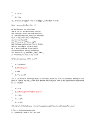 C. Intay
D. Teka
153. Below is the poem written by Edgar Lee Masters in 1915:
What Happened to Tom Merritt?
At first I suspected something
She acted so calm and absent-minded.
And one day I heard the back door shut,
As I entered the front, and I saw him slink
Back of the smoke house into the lot,
And across the field.
And I meant to kill him on sight.
But that day, walking near Fourth Bridge,
Without a stick or a stone at hand,
All of a sudden I saw him standing,
Scared to death, holding his rabbits,
And all l could say was,Don't, Don't, Don't,
As he aimed and fired at my heart.
Who is the speaker of this poem?
A. Tom Merritt
B. Merritt's wife
C. God
D. The sheriff
154. A car dealer is offering a rebate of Php7,500.00 on any new-car purchase. If the purchase
price of a car is Php200,000.00 more than it was last year, what is the rate of discount offered
by the rebate?
A. 10%
B. not enough information is given
C. 7.5%
D. 13.3%
E. 14.2%
155. Which of the following internal forces interrupt the external forces of erosion?
I. Forces that cause volcanoes
II. Forces that cause ocean trenchers
 