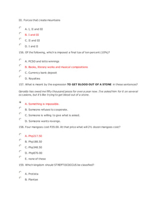 III. Forces that create mountains
A. I, II and III
B. I and III
C. II and III
D. I and II
156. Of the following, which is imposed a final tax of ten percent (10%)?
A. PCSO and lotto winnings
B. Books, literary works and musical compositions
C. Currency bank deposit
D. Royalties
157. What is meant by the expression TO GET BLOOD OUT OF A STONE in these sentences?
Geraldo has owed me fifty thousand pesos for over a year now. I’ve asked him for it on several
occasions, but it’s like trying to get blood out of a stone.
A. Something is impossible.
B. Someone refuses to cooperate.
C. Someone is willing to give what is asked.
D. Someone wants revenge.
158. Four mangoes cost P29.00. At that price what will 2½ dozen mangoes cost?
A. Php217.50
B. Php188.50
C. Php348.50
D. Php870.00
E. none of these
159. Which kingdom should STREPTOCOCCUS be classified?
A. Protista
B. Plantae
 
