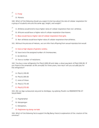 C. Fungi
D. Monera
160. Which of the following should you expect to be true about the rate of cellular respiration for
a group of students who are the same age, height, and weight?
A. Athletes would tend to have higher rates of cellular respiration than non-athletes.
B. Africans would have a higher rate of cellular respiration than Asians.
C. Boys would have a higher rate of cellular respiration than girls.
D. Non-athletes would have higher rates of cellular respiration than athletes.
161. Without the process of meiosis, we can infer that offspring from sexual reproduction would
A. have a high degree of genetic variety.
B. have twice the assigned number of chromosomes.
C. be identical.
D. have a number of mutations.
162. You buy a new refrigerator for Php12,800.00 and make a down payment of Php2,500.00. If
you finance the remainder at 8% annually for three years, how much will you actually pay for
the refrigerator?
A. Php12,190.00
B. Php10,300.00
C. none of these
D. Php12,772.00
E. Php15,272.00
163. Alin sa mga sumusunod ang aral na ibinibigay ng epikong Muslim na INDARAPATRA AT
SULAYMAN?
A. Pagmamahal
B. Katapangan
C. Katapatan,
D. Pagtanaw ng utang-na-loob
164. Which of the following facts support the Big Bang theory's explanation of the creation of the
universe?
 