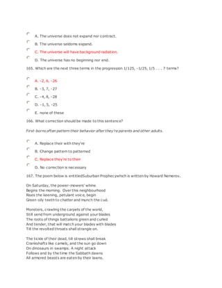A. The universe does not expand nor contract.
B. The universe seldoms expand.
C. The universe will have background radiation.
D. The universe has no beginning nor end.
165. Which are the next three terms in the progression 1/125, -1/25, 1/5 . . . 7 terms?
A. -2, 6, -26
B. -3, 7, -27
C. -4, 8, -28
D. -1, 5, -25
E. none of these
166. What correction should be made to this sentence?
First-borns often pattern their behavior after they're parents and other adults.
A. Replace their with they're
B. Change pattern to patterned
C. Replace they're to their
D. No correction is necessary
167. The poem below is entitledSuburban Prophecywhich is written by Howard Nemerov.
On Saturday, the power-mowers' whine
Begins the morning. Over this neighbourhood
Rises the keening, petulant voice, begin
Green oily teeth to chatter and munch the cud.
Monsters, crawling the carpets of the world,
Still send from underground against your blades
The roots of things battalions green and curled
And tender, that will match your blades with blades
Till the revolted throats shall strangle on.
The tickle of their dead, till straws shall break
Crankshafts like camels, and the sun go down
On dinosaurs in swamps. A night attack
Follows and by the time the Sabbath dawns
All armored beasts are eaten by their lawns.
 