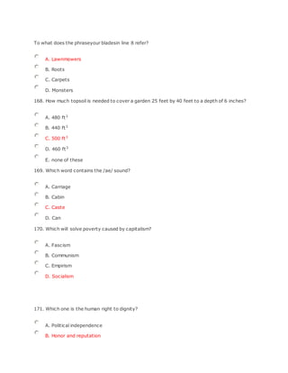 To what does the phraseyour bladesin line 8 refer?
A. Lawnmowers
B. Roots
C. Carpets
D. Monsters
168. How much topsoil is needed to cover a garden 25 feet by 40 feet to a depth of 6 inches?
A. 480 ft3
B. 440 ft3
C. 500 ft3
D. 460 ft3
E. none of these
169. Which word contains the /ae/ sound?
A. Carriage
B. Cabin
C. Caste
D. Can
170. Which will solve poverty caused by capitalism?
A. Fascism
B. Communism
C. Empirism
D. Socialism
171. Which one is the human right to dignity?
A. Political independence
B. Honor and reputation
 
