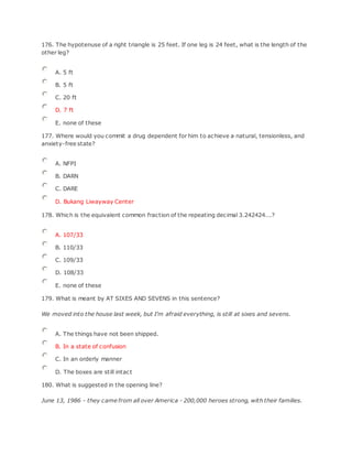 176. The hypotenuse of a right triangle is 25 feet. If one leg is 24 feet, what is the length of the
other leg?
A. 5 ft
B. 5 ft
C. 20 ft
D. 7 ft
E. none of these
177. Where would you commit a drug dependent for him to achieve a natural, tensionless, and
anxiety-free state?
A. NFPI
B. DARN
C. DARE
D. Bukang Liwayway Center
178. Which is the equivalent common fraction of the repeating decimal 3.242424...?
A. 107/33
B. 110/33
C. 109/33
D. 108/33
E. none of these
179. What is meant by AT SIXES AND SEVENS in this sentence?
We moved into the house last week, but I'm afraid everything, is still at sixes and sevens.
A. The things have not been shipped.
B. In a state of confusion
C. In an orderly manner
D. The boxes are still intact
180. What is suggested in the opening line?
June 13, 1986 - they came from all over America - 200,000 heroes strong, with their families.
 