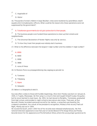 C. Vegetable oil
D. Water
16. Thousands of street children in large Brazilian cities were murdered by paramilitary death
squads which included police officers. What could be the reason why these operations were not
suppressed by the government?
A. Totalitarian governments do not give protection to their people.
B. The business people even funded these operations to clean up their streets and
neighborhoods.
C. The Universal Declaration of Human Rights was only lip service.
D. To how they treat their people was nobody else's business.
17. What is the difference between the largest 4-digit number and the smallest 4-digit number?
A. 8999
B. 8000
C. 9998
D. 8888
E. none of these
18. Si Mariano Ponce ay propagandistang may sagisag sa panulat na
A. Tamaraw
B. Tikbalang
C. Kapre
D. Kalapate
19. Below is a biographical sketch.
Success often comes to those with humble beginnings, Elvis Aron Presley was born on January 8,
1935, in Tupelo, Mississippi. He first sang in a church choir and taught himself to play the guitar,
but he never learned to read music. By 1953, he had moved to Memphis, Tennessee, graduated
from high school, and enrolled in night school to become an elec trician. That year, at Sun
Records, Presley recorded a personal record for his mother, a song that was heard by the
company's president. As a result of the president's recognition, Presley's first record,That's all
Right, Mama,was out in 1954.
He toured the South, and in 1955 five of his records were released simultaneously. His first
national television appearance was that year on Jackie Gleason'sThe Stage Show,but Presley
became known for his appearance onThe Ed Sullivan Show,where the young singer gyrated as he
 