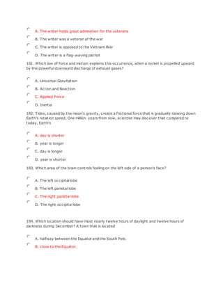 A. The writer holds great admiration for the veterans
B. The writer was a veteran of the war
C. The writer is opposed to the Vietnam War
D. The writer is a flag-waving patriot
181. Which law of force and motion explains this occurrence, when a rocket is propelled upward
by the powerful downward discharge of exhaust gases?
A. Universal Gravitation
B. Action and Reaction
C. Applied Force
D. Inertia
182. Tides, caused by the moon's gravity, create a frictional force that is gradually slowing down
Earth's rotation speed. One million years from now, scientist may discover that compared to
today, Earth's
A. day is shorter
B. year is longer
C. day is longer
D. year is shorter
183. Which area of the brain controls feeling on the left side of a person's face?
A. The left occipital lobe
B. The left parietal lobe
C. The right parietal lobe
D. The right occipital lobe
184. Which location should have most nearly twelve hours of daylight and twelve hours of
darkness during December? A town that is located
A. halfway between the Equator and the South Pole.
B. close to the Equator.
 