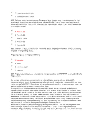 C. close to the North Pole.
D. close to the South Pole.
185. During a recent shopping spree, Tomas and Nena bought some new accessories for their
apartment. Nena chose a crocheted throw pillow at Php24.95, and Tomas purchased a rural
landscape painting for Php135.00. How much did they actually spend if they paid 7% sales tax
on their purchases?
A. Php171.15
B. Php139.25
C. none of these
D. Php159.95
E. Php148.75
186. Dadalaw sa mga paaralan si Dr. Filemon S. Salas, ang tagapamanihala ng mga paaralang
lungsod, sa lungsod ng Pasay.
Ang pangungusap ay nagagamit bilang
A. panuring
B. paksa
C. tuwirang layon
D. pamuno
187. Ang sumusunod ay isang talumpati na may pamagat na SA KABATAAN na sinulat ni Onofre
Pagsanghan.
Isa sa mga salitang napag-aralan natin sa wikang Pilipino ay ang salitang NABANSOT.
Kapang ang isang bagay daw ay dapat pang lumaki ngunit ito'y tumigil na sa paglaki, ang bagay
na ito raw ay NABANSOT. Marami raw uri ng pagkabansot ngunit ay pinakamalungkot na uri raw
ay ang pagkabansot ng isipan, ng puso at ng diwa.
Ang panahon ng kabataan ay panahon ng paglaki, ngunit ang ating paglaki ay kailangang
paglaki, at pag-unlad ng ating buong katauhan, hindi lamang ng ating sukat at timbang. Kung
ga-poste man ang ating taas at ga-pison man ang ating bigat ngunit kung ang pag-iisip naman
nati'y ga-kulisap lamang kay pangit na kabansutan. Kung tumangkad man tayong tangkad-
kawayan at bumilog man tayong bilog-tapayan, ngunit kung tayo nama'y tulad nibondyingay di
mapagkatiwalaan-anong laking kakulangan. Kung magkakatawan tayong katawangTarzanat
mapatalas ang ating isipang sintalas ng kay Rizal, ngunit kung ang ating kalooban nama'y itim
na duwende ng kasamaan-anong kapinsalaan para sa kinabukasan.
Kinabukasan, kabataan, tayo raw ang pag-asa ng Inang Bayan. Tayo raw ang maghahatid sa
kanya sa langit ng kasaganaan at karangalan o hihils sa kanya sa putik ng kahirapan at
kahihiyan. Ang panahon ng pagkilos ay ngayon, hindi bukas, hindi sa isang taon. Araw-araw ay
 