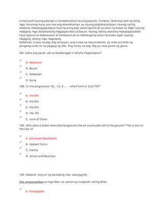 tumutuwid tayong palangit or bumabaluktod tayong paputik. Tamang-tama ang sabi ng ating
mga ninunong kung ano raw ang kinamihasnan ay siyang pagkakatandaan. Huwag nating
akalaing makapagpapabaya tayo ng ating pag-aaral ngayon at sa araw ng bukas ay bigla tayong
magiging mga dalubhasang magpapaunlad sa bayan. Huwag nating akalaing makapaglulublob
tayo ngayon sa kalaswaaan at kahalayan at sa mahiwagang araw ng bukas sigla tayong
magiging ulirang mga magulang.
Kabataan, tunay na pag-ibig sa bayan, ang tunay na nasyonalismo, ay wala sa tamis ng
pangarap wala rin sa pagpag ng dila. Ang tunay na pag-ibig ay nasa pawis ng gawa.
Alin salita ang paulit-ulit na binabanggit ni Onofre Pagsanghan?
A. Nabansot
B. Bayan
C. Kabataan
D. Kung
188. In the progression 18, -12, 8 . . . which term is 512/729?
A. the 8th
B. the 6th
C. the 9th
D. the 7th
E. none of these
189. Why does a bullet when discharged into the air eventually fall to the ground? This is due to
the Law of
A. Universal Gravitation
B. Applied Force
C. Inertia
D. Action and Reaction
190. Kilalanin ang uri ng pariralang may salungguhit.
Ang pangangalaga sa mga likas na yaman ay tungkulin nating lahat.
A. Pangngalan
 