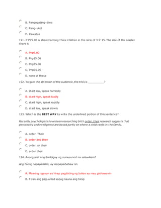 B. Pangngalang-diwa
C. Pang-ukol
D. Pawatas
191. If P75.00 is shared among three children in the ratio of 3:7:15. The size of the smaller
share is
A. Php9.00
B. Php15.00
C. Php25.00
D. Php35.00
E. none of these
192. To gain the attention of the audience, the trick is __________?
A. start low, speak hurriedly
B. start high, speak loudly
C. start high, speak rapidly
D. start low, speak slowly
193. Which is the BEST WAY to write the underlined portion of this sentence?
Recently psychologists have been researching birth order, their research suggests that
personality and intelligence are based partly on where a child ranks in the family.
A. order. Their
B. order and their
C. order, or their
D. order their
194. Anong aral ang ibinibigay ng sumusunod na salawikain?
Ang taong napapailalim, ay naipapaibabaw rin.
A. Maaring ngayon ay hirap pagdating ng bukas ay may ginhawa rin
B. Tiyak ang pag-unlad kapag nauna ang hirap
 