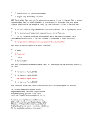 C. Kung ano ang ibig natin ay mangyayari
D. Magtiis kung dumarating ang hirap
195. Carolina Diaz filed a petition for habeas corpus against Mr. and Mrs. Ramon Alde to recover
custody of Lina Diaz Tan aliasGracia Alde,the natural daughter of Carolina Diaz, who was a
hostess. What could be the possible action of the court on the petition filed by Carolina Diaz?
A. Her petition would be granted because she now works as a clerk in a prestigious office.
B. Her petition would be denied because she was a former hostess.
C. Her petition would be denied because when Gracia was given to the Aldes it was
tantamount to abandonment of the child, resulting to termination of parental authority.
D. Her petition would be granted because she is the natural mother.
196. Which is the main goal of drug abuse education?
A. Arrest
B. Prevention
C. Control
D. Rehabilitation
197. Why did the register of deeds charge Lucio Cruz registration fee the instrument relative to
his loan?
A. His loan was Php30,000.00
B. His loan was Php60,000.00
C. His loan was Php50,000.00
D. His loan was Php40,000.00
198. The poem below is entitledSuburban Prophecywhich is written by Howard Nemerov.
On Saturday, the power-mowers' whine
Begins the morning. Over this neighbourhood
Rises the keening, petulant voice, begin
Green oily teeth to chatter and munch the cud.
Monsters, crawling the carpets of the world,
Still send from underground against your blades
The roots of things battalions green and curled
And tender, that will match your blades with blades
Till the revolted throats shall strangle on.
 