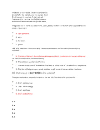 The tickle of their dead, till straws shall break
Crankshafts like camels, and the sun go down
On dinosaurs in swamps. A night attack
Follows and by the time the Sabbath dawns
All armored beasts are eaten by their lawns.
The poet's use of words such as whine, voice, teeth, chatter and munch is to suggest that the
power-mowers are
A. very powerful
B. alive
C. like cows
D. green
199. Which explains the reason why there are continuous and increasing human rights
violations?
A. The United Nation's General Assembly approved only resolutions on human rights and
the basic freedoms which are not binding.
B. The solutions used are ineffective.
C. The United Nations as an international body is rather slow in the exercise of its powers.
D. The United Nations uses a single solution on all forms of human rights violations.
200. What is meant by LAST DITCH in this sentence?
The aged bishop was prepared to fight to the last ditch to defend his good name.
A. One's last courage
B. One's last strategy
C. One's last hope
D. One's last defense
1. b
2. a
3. a
4. d
5. b
 