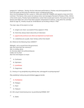 sangrock n' rollmusic. During the live television performance, Presley was photographed only
from the waist up because his motions were considered obscene.
Elvis the Pelvisbegan his film career in 1956 with LOVE ME TENDER and signed a long term film
contract. The movie critics were not always kind, but teenagers flocked to Presley's films. Within
a few short years, Presley had established a career that would span twenty-five years of ups and
downs and make him one of the most popular entertainers in history. Long after his untimely
death at age 42, Presley would be remembered asThe King of Rock n' Roll
The main idea of the sketch is that
A. singers are more successful if they appear in films
B. there has always been obscenity on television
C. opportunity and luck are often as important as hard work
D. celebrities are usually more famous after their death
20. What do the following lines CONVEY?
Midnight, not a sound from the pavement.
Has the moon lost her memory?
She is smiling alone.
In the lamp light the withered leaves
Collect at my feet
And the wind begins to moan
A. Confusion
B. Optimism
C. Loneliness
D. Eagerness
21. Anong uri ng panghalip ang salitang may salungguhit sa pangungusap?
May padalang tulong ang pamahalaan para sa kanila.
A. Pambalana
B. Palagyo
C. Paari
D. Palayon
22. Alin ang di-karaniwang anyo ng pandiwang WINIKA KO?
A. Ikako
 