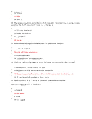 B. Wikako
C. Kako
D. Wika ko
23. Why does a pendulum in a grandfather clock once set in motion continue to swing, thereby
regulating the clock's movement? This is due to the Law of
A. Universal Gravitation
B. Action and Reaction
C. Applied Force
D. Inertia
24. Which of the following BEST demonstrates the greenhouse principle?
A. A heated aquarium
B. A car with rolled-up windows
C. A microwave oven
D. A solar battery -powered calculator
25. Which one explains why oxygen a gas, is the largest component of the Earth’s crust?
A. Oxygen gives Earth's crust its lightness
B. Oxygen is the most abundant element in the world
C. Oxygen is capable of combining with most of the elements in the Earth's crust.
D. Oxygen is needed to sustain all life on Earth.
26. Which is the BEST WAY to write the underlined portion of this sentence?
Many viewers taped shows to watch later.
A. tapped
B. had taped
C. tape
D. had tapped
 