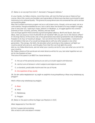 27. Below is an excerpt from John F. Kennedy's "Inaugural Address."
In your hands, my fellow citizens, more than mine, will rest the final success or failure of our
course. Since this country as founded, each generation of Americans has been summoned to give
testimony to its national loyalty. The graves of young Americans into answered the call to service
surround the globe.
Now the trumpet summons us again-not as a call to bear arms, though, arms we need, not as a
call to battle, though embattled we are; but a call to bear the burden of a long twilight struggle,
year in and year out, rejoicing in hope, patient in tribulation, a, struggle against the common
enemies of man: tyranny, poverty, disease, and war itself.
Can we forge against these enemies a grand and global alliance, North and South, East and
West, that can assure a more fruitful life for all mankind? Will you join me in this historic effort?
In the long history of the world, only a few generations have been granted the role of defending
freedom in its hour of maximum danger. I do not shrink from this responsibility; I welcome it I
do not believe that any of us would exchange places with any other people or any other
generation. The energy, the faith, the devotion which we bring to this endeavor will light our
country and all who serve it, and the glow from that fire can truly light the world.
And so, my fellow Americans, ask not what your country can do for you; ask what you can do for
your country.
My Fellow citizens of the world ask not what America will do for you, but what together we can
do for the freedom of man.
The tone of the speech can BEST be characterized as
A. the use of the personal pronouns we and us to build rapport with listeners
B. catchy turns of phrase in which subjects and objects are inverted
C. a standard, predictable rhythmand the use of rhyme
D. the repetition of key words
28. Sa alin salita magkakaroon ng saglit na paghinto kung pinapilitang si Rose ang nakabasag ng
pinggan?
Hindi si Rose ang nakabasag ng pinggan.
A. Rose
B. Hindi
C. Nakabasag
D. Pinggan
29. Below is the poem written by Edgar Lee Masters in 1915:
What Happened to Tom Merritt?
At first I suspected something
She acted so calm and absent-minded.
 