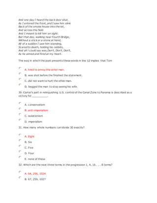 And one day I heard the back door shut,
As I entered the front, and I saw him slink
Back of the smoke house into the lot,
And across the field.
And I meant to kill him on sight.
But that day, walking near Fourth Bridge,
Without a stick or a stone at hand,
All of a sudden I saw him standing,
Scared to death, holding his rabbits,
And all l could say was,Don't, Don't, Don't,
As he aimed and fired at my heart.
The way in which the poet presents these words in line 12 implies that Tom
A. tried to annoy the other man.
B. was shot before the finished the statement.
C. did not want to hurt the other man.
D. begged the man to stop seeing his wife.
30. Carter's part in relinquishing U.S. control of the Canal Zone to Panama is described as a
victory for __________.
A. conservatism
B. anti-imperialism
C. isolationism
D. imperialism
31. How many whole numbers can divide 30 exactly?
A. Eight
B. Six
C. Five
D. Four
E. none of these
32. Which are the next three terms in the progression 1, 4, 16 . . . 8 terms?
A. 64, 256, 1024
B. 67, 259, 1027
 