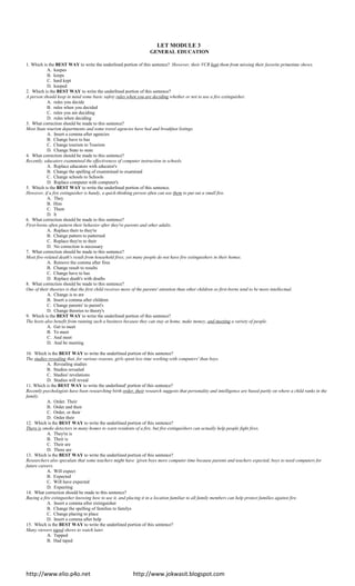 http://www.elio.p4o.net http://www.jokwasit.blogspot.com
LET MODULE 3
GENERAL EDUCATION
1. Which is the BEST WAY to write the underlined portion of this sentence? However, their VCR kept them from missing their favorite primetime shows.
A. keepes
B. keeps
C. hard kept
D. keeped
2. Which is the BEST WAY to write the underlined portion of this sentence?
A person should keep in mind some basic safety rules when you are deciding whether or not to use a fire extinguisher.
A. rules you decide
B. rules when you decided
C. rules you are deciding
D. rules when deciding
3. What correction should be made to this sentence?
Most State tourism departments and some travel agencies have bed and breakfast listings.
A. Insert a comma after agencies
B. Change have to has
C. Change tourism to Tourism
D. Change State to state
4. What correction should be made to this sentence?
Recently, educators exammined the effectiveness of computer instruction in schools.
A. Replace educators with educator's
B. Change the spelling of exammined to examined
C. Change schools to Schools
D. Replace computer with computer's
5. Which is the BEST WAY to write the underlined portion of this sentence.
However, if a fire extinguisher is handy, a quick-thinking person often can use them to put out a small fire.
A. They
B. Him
C. Them
D. lt
6. What correction should be made to this sentence?
First-borns often pattern their behavior after they're parents and other adults.
A. Replace their to they're
B. Change pattern to patterned
C. Replace they're to their
D. No correction is necessary
7. What correction should be made to this sentence?
Most fire-related death's result from household fires; yet many people do not have fire extinguishers in their homes.
A. Remove the comma after fires
B. Change result to results
C. Change have to has
D. Replace death's with deaths
8. What correction should be made to this sentence?
One of their theories is that the first child receives more of the parents' attention than other children so first-borns tend to be more intellectual.
A. Change is to are
B. Insert a comma after children
C. Change parents' to parent's
D. Change theories to theory's
9. Which is the BEST WAY to write the underlined portion of this sentence?
The hosts also benefit from running such a business because they can stay at home, make money, and meeting a variety of people.
A. Get to meet
B. To meet
C. And meet
D. And be meeting
10. Which is the BEST WAY to write the underlined portion of this sentence?
The studies revealing that, for various reasons, girls spent less time working with computers' than boys.
A. Revealing studies
B. Studies revealed
C. Studies' revelations
D. Studies will reveal
11. Which is the BEST WAY to write the underlined' portion of this sentence?
Recently psychologists have been researching birth order, their research suggests that personality and intelligence are based partly on where a child ranks in the
family.
A. Order. Their
B. Order and their
C. Order, or their
D. Order their
12. Which is the BEST WAY to write the underlined portion of this sentence?
There is smoke detectors in many homes to warn residents of a fire, but fire extinguishers can actually help people fight fires.
A. They're is
B. Their is
C. Their are
D. There are
13. Which is the BEST WAY to write the underlined portion of this sentence?
Researchers also speculate that some teachers might have ‘given boys more computer time because parents and teachers expected, boys to need computers for
future careers.
A. Will expect
B. Expected
C. Will have expected
D. Expecting
14. What correction should be made to this sentence?
Buying a fire extinguisher knowing how to use it, and placing it in a location familiar to all family members can help protect families against fire.
A. Insert a comma after extinguisher
B. Change the spelling of families to familys
C. Change placing to place
D. Insert a comma after help
15. Which is the BEST WAY to write the underlined portion of this sentence?
Many viewers taped shows to watch later.
A. Tapped
B. Had taped
 