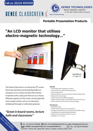 Call us: (0)124 4934500
GENEE TECHNOLOGIES
INDIA PRIVATE LIMITED

An ISO 9001:2008 certified company
Leaders in Learning Technology

Portable Presentation Products

“An LCD monitor that utilises
electro-magnetic technology...”

Available in
17” and 19”

The Genee Classcreen is an interactive TFT screen
that works by being connected physically to a
It operates with a stylus pen that acts as a mouse.
Whatever appears on the screen can be projected
onto a larger surface such as an interactive
whiteboard through a multimedia projector.

“Great in board rooms, lecture
halls and classrooms”

F
Ca or m
ll
us ore
::
(0 Info
)1 rm
24
49 atio
34 n.
50 ..
0

•
•
•
•
•
•
•
•

Interoperable with all leading ICT solutions
Users can face their audience whilst presenting
Easy to install and use
departments
Small size allows for it to be transported to
Displays fast-moving images
programs
Easily annotate live over
and save for future use
Capture content created as computer
Works in conjunction with various software packages

Key features
•
•
•
•
•
•

Digital DVI-D input
Scratch-resistant surface for screen protection
screen coating for comfortable viewing
Anti-glare,
Compatible with computer/notebook and Macs
Operates with a stylus pen that acts as a mouse
Available in 17” or 19” sizes

Tel: +91 (0)124 4934500 @ Email: info.india@geneeworld.com, sales.india@geneeworld.com
WWW Website: www.genee-india.com, www.geneeworld.com
Fax: +91 (0)124 4934521
Post - Plot No. 692, Udyog Vihar, Phase V, Gurgaon, Haryana-122016, India

 