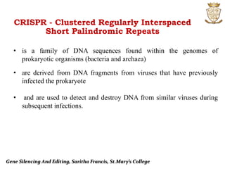 Gene Silencing And Editing, Saritha Francis, St.Mary’s College
CRISPR - Clustered Regularly Interspaced
Short Palindromic Repeats
• is a family of DNA sequences found within the genomes of
prokaryotic organisms (bacteria and archaea)
• are derived from DNA fragments from viruses that have previously
infected the prokaryote
• and are used to detect and destroy DNA from similar viruses during
subsequent infections.
 