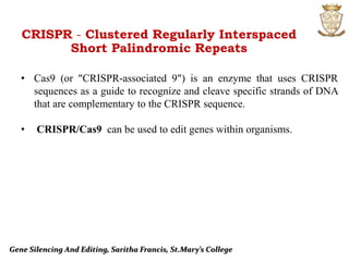 Gene Silencing And Editing, Saritha Francis, St.Mary’s College
CRISPR - Clustered Regularly Interspaced
Short Palindromic Repeats
• Cas9 (or "CRISPR-associated 9") is an enzyme that uses CRISPR
sequences as a guide to recognize and cleave specific strands of DNA
that are complementary to the CRISPR sequence.
• CRISPR/Cas9 can be used to edit genes within organisms.
 