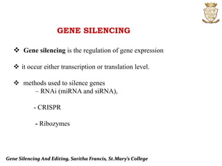 Gene Silencing And Editing, Saritha Francis, St.Mary’s College
GENE SILENCING
 Gene silencing is the regulation of gene expression
 it occur either transcription or translation level.
 methods used to silence genes
– RNAi (miRNA and siRNA),
- CRISPR
- Ribozymes
 