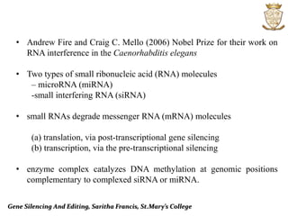 Gene Silencing And Editing, Saritha Francis, St.Mary’s College
• Andrew Fire and Craig C. Mello (2006) Nobel Prize for their work on
RNA interference in the Caenorhabditis elegans
• Two types of small ribonucleic acid (RNA) molecules
– microRNA (miRNA)
-small interfering RNA (siRNA)
• small RNAs degrade messenger RNA (mRNA) molecules
(a) translation, via post-transcriptional gene silencing
(b) transcription, via the pre-transcriptional silencing
• enzyme complex catalyzes DNA methylation at genomic positions
complementary to complexed siRNA or miRNA.
 