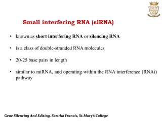 Gene Silencing And Editing, Saritha Francis, St.Mary’s College
Small interfering RNA (siRNA)
• known as short interfering RNA or silencing RNA
• is a class of double-stranded RNA molecules
• 20-25 base pairs in length
• similar to miRNA, and operating within the RNA interference (RNAi)
pathway
 