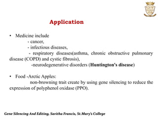 Gene Silencing And Editing, Saritha Francis, St.Mary’s College
Application
• Medicine include
- cancer,
- infectious diseases,
- respiratory diseases(asthma, chronic obstructive pulmonary
disease (COPD) and cystic fibrosis),
-neurodegenerative disorders (Huntington's disease)
• Food -Arctic Apples:
non-browning trait create by using gene silencing to reduce the
expression of polyphenol oxidase (PPO).
 